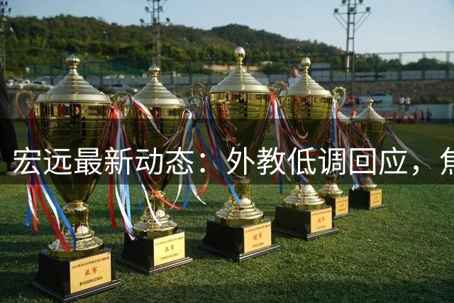 宏远最新动态：外教低调回应，焦泊乔出色表现引关注，胡明轩复出状态待恢复
